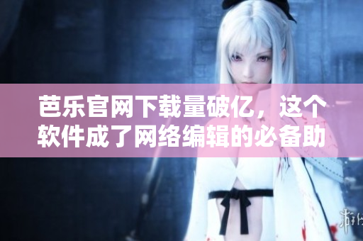 芭乐官网下载量破亿，这个软件成了网络编辑的必备助手