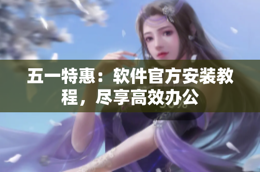 五一特惠：软件官方安装教程，尽享高效办公