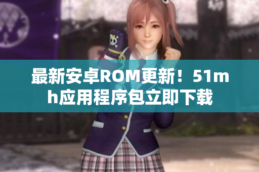 最新安卓ROM更新！51mh应用程序包立即下载