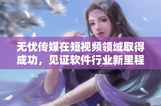 无忧传媒在短视频领域取得成功，见证软件行业新里程