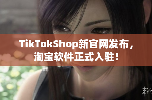 TikTokShop新官网发布，淘宝软件正式入驻！