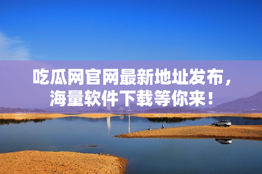 吃瓜网官网最新地址发布，海量软件下载等你来！