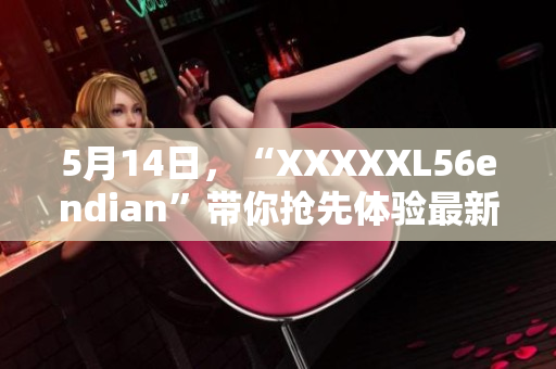 5月14日，“XXXXXL56endian”带你抢先体验最新软件