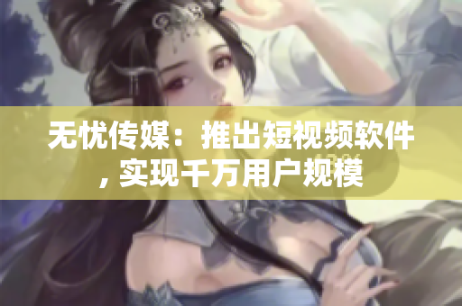无忧传媒：推出短视频软件, 实现千万用户规模