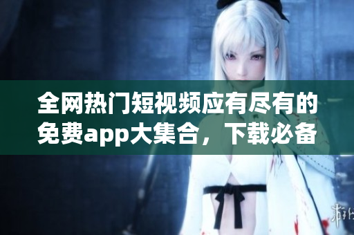 全网热门短视频应有尽有的免费app大集合，下载必备！