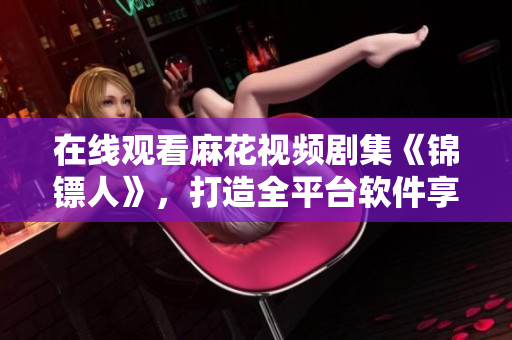 在线观看麻花视频剧集《锦镖人》，打造全平台软件享受良好视听体验