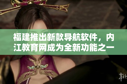 福建推出新款导航软件，内江教育网成为全新功能之一