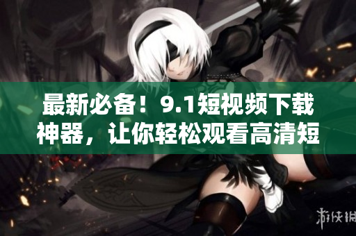 最新必备！9.1短视频下载神器，让你轻松观看高清短视频
