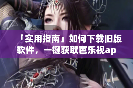 「实用指南」如何下载旧版软件，一键获取芭乐视app历史版本