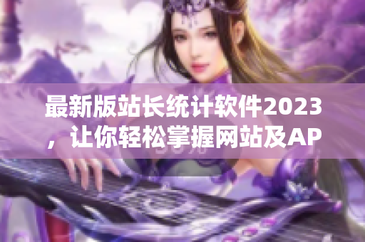 最新版站长统计软件2023，让你轻松掌握网站及APP流量趋势