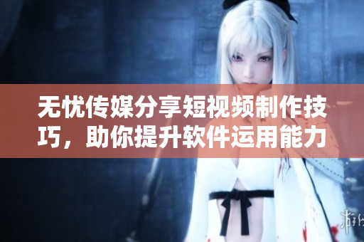 无忧传媒分享短视频制作技巧，助你提升软件运用能力
