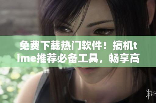 免费下载热门软件！搞机time推荐必备工具，畅享高效办公！