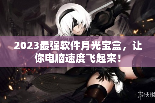2023最强软件月光宝盒，让你电脑速度飞起来！