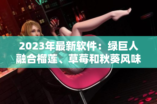 2023年最新软件：绿巨人融合榴莲、草莓和秋葵风味！