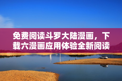 免费阅读斗罗大陆漫画，下载六漫画应用体验全新阅读感受