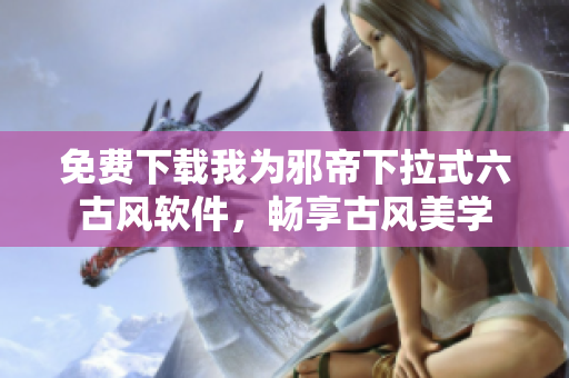免费下载我为邪帝下拉式六古风软件，畅享古风美学