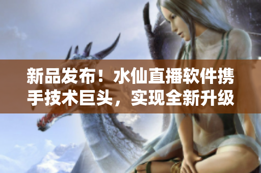 新品发布！水仙直播软件携手技术巨头，实现全新升级