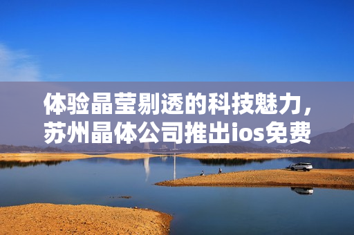 体验晶莹剔透的科技魅力，苏州晶体公司推出ios免费应用