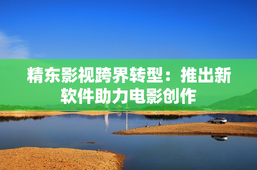 精东影视跨界转型：推出新软件助力电影创作