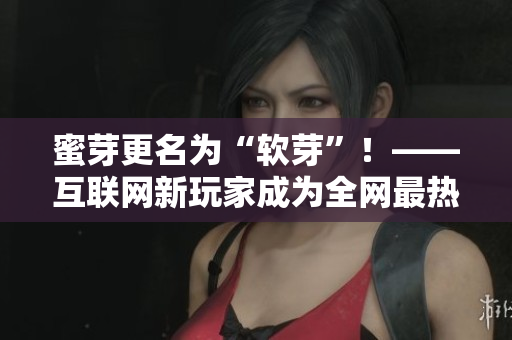 蜜芽更名为“软芽”！——互联网新玩家成为全网最热议话题