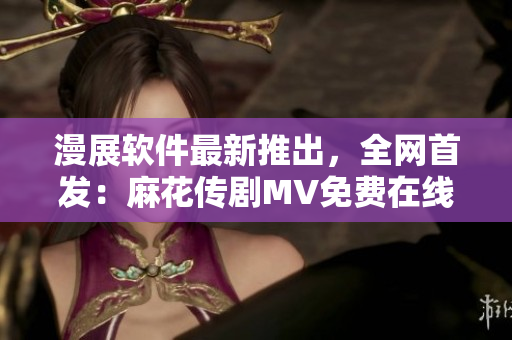 漫展软件最新推出，全网首发：麻花传剧MV免费在线观看