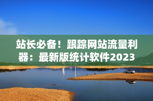 站长必备！跟踪网站流量利器：最新版统计软件2023