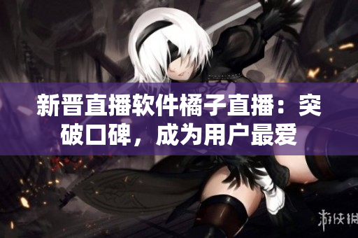 新晋直播软件橘子直播：突破口碑，成为用户最爱