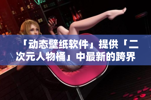 「动态壁纸软件」提供「二次元人物桶」中最新的跨界作品壁纸！