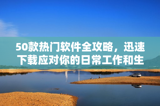 50款热门软件全攻略，迅速下载应对你的日常工作和生活需求
