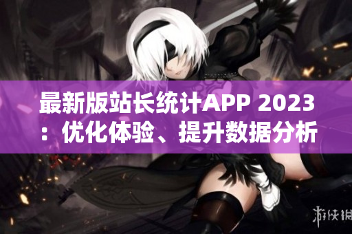 最新版站长统计APP 2023：优化体验、提升数据分析功能！