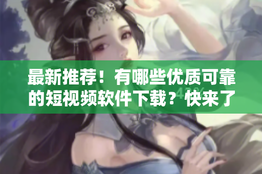 最新推荐！有哪些优质可靠的短视频软件下载？快来了解！