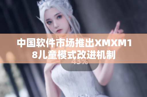 中国软件市场推出XMXM18儿童模式改进机制