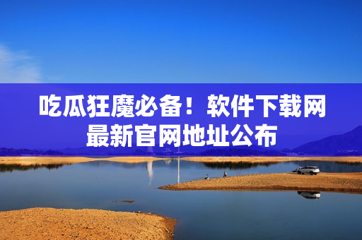 吃瓜狂魔必备！软件下载网最新官网地址公布