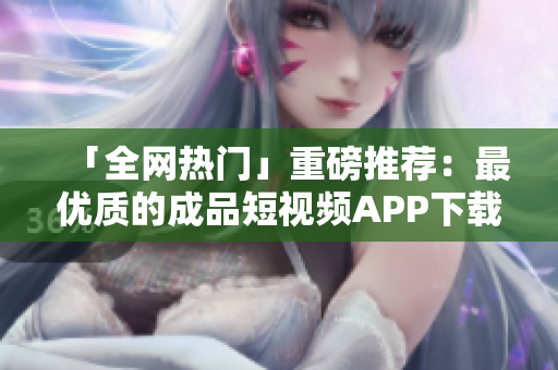 「全网热门」重磅推荐：最优质的成品短视频APP下载大盘点