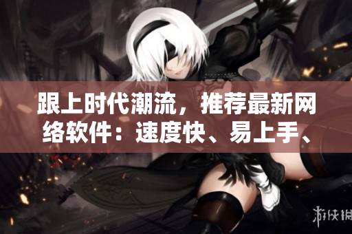 跟上时代潮流，推荐最新网络软件：速度快、易上手、功能强大