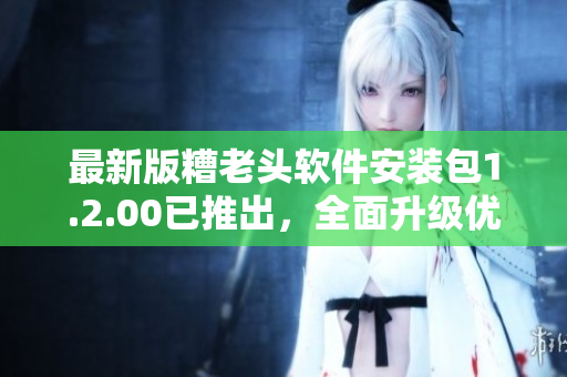 最新版糟老头软件安装包1.2.00已推出，全面升级优化体验