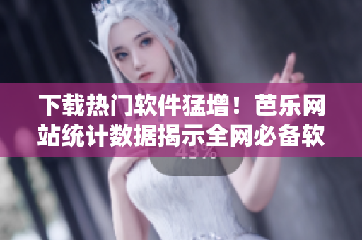 下载热门软件猛增！芭乐网站统计数据揭示全网必备软件排行榜