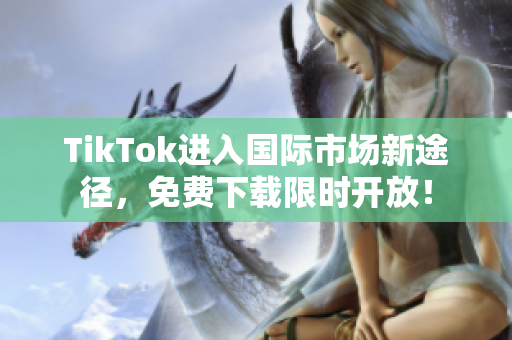 TikTok进入国际市场新途径，免费下载限时开放！