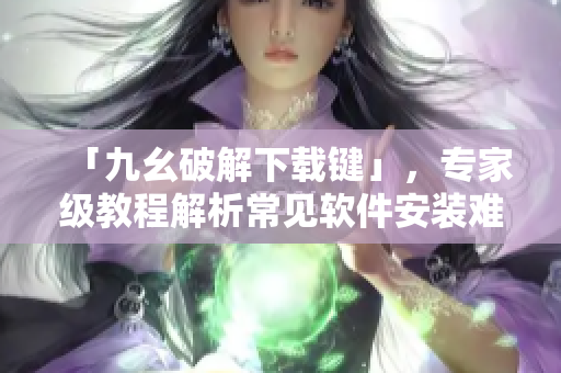 「九幺破解下载键」，专家级教程解析常见软件安装难题