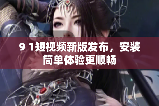 9 1短视频新版发布，安装简单体验更顺畅