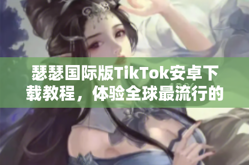 瑟瑟国际版TikTok安卓下载教程，体验全球最流行的社交媒体应用