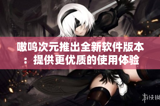 嗷呜次元推出全新软件版本：提供更优质的使用体验