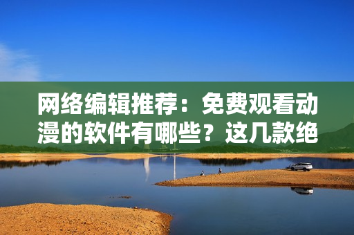 网络编辑推荐：免费观看动漫的软件有哪些？这几款绝不能错过！