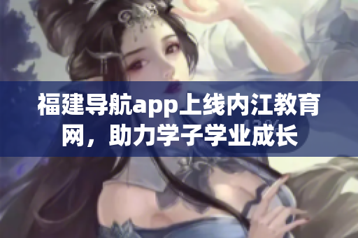 福建导航app上线内江教育网，助力学子学业成长