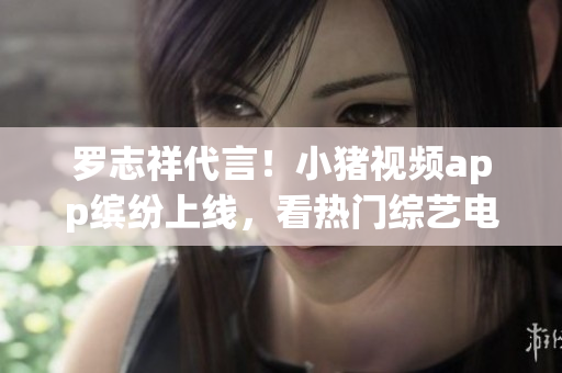 罗志祥代言！小猪视频app缤纷上线，看热门综艺电影火爆娱乐场