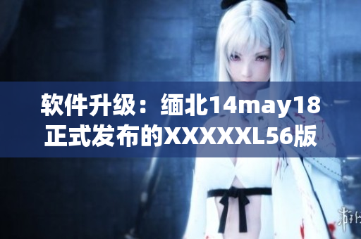 软件升级：缅北14may18正式发布的XXXXXL56版本现已上线(1)