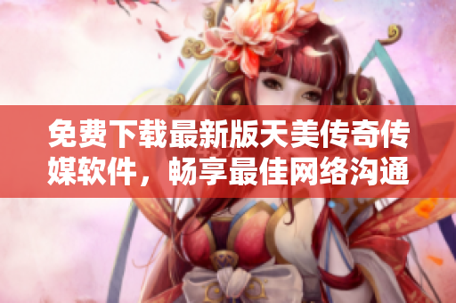免费下载最新版天美传奇传媒软件，畅享最佳网络沟通