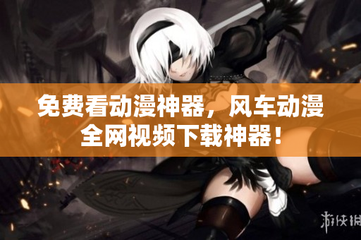 免费看动漫神器，风车动漫全网视频下载神器！