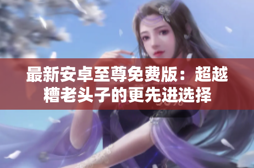 最新安卓至尊免费版：超越糟老头子的更先进选择