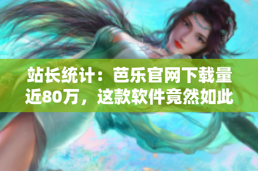 站长统计：芭乐官网下载量近80万，这款软件竟然如此受欢迎！